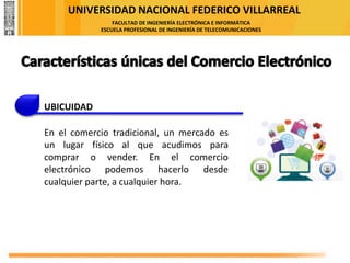 UNIVERSIDAD NACIONAL FEDERICO VILLARREAL
FACULTAD DE INGENIERÍA ELECTRÓNICA E INFORMÁTICA
ESCUELA PROFESIONAL DE INGENIERÍA DE TELECOMUNICACIONES
UBICUIDAD
En el comercio tradicional, un mercado es
un lugar físico al que acudimos para
comprar o vender. En el comercio
electrónico podemos hacerlo desde
cualquier parte, a cualquier hora.
 