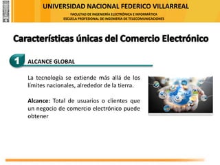 UNIVERSIDAD NACIONAL FEDERICO VILLARREAL
FACULTAD DE INGENIERÍA ELECTRÓNICA E INFORMÁTICA
ESCUELA PROFESIONAL DE INGENIERÍA DE TELECOMUNICACIONES
1 ALCANCE GLOBAL
La tecnología se extiende más allá de los
límites nacionales, alrededor de la tierra.
Alcance: Total de usuarios o clientes que
un negocio de comercio electrónico puede
obtener
 
