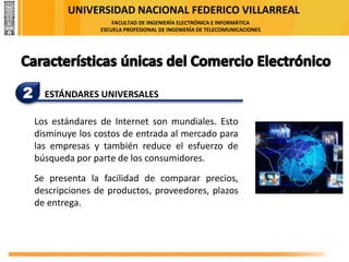 UNIVERSIDAD NACIONAL FEDERICO VILLARREAL
FACULTAD DE INGENIERÍA ELECTRÓNICA E INFORMÁTICA
ESCUELA PROFESIONAL DE INGENIERÍA DE TELECOMUNICACIONES
2 ESTÁNDARES UNIVERSALES
Los estándares de Internet son mundiales. Esto
disminuye los costos de entrada al mercado para
las empresas y también reduce el esfuerzo de
búsqueda por parte de los consumidores.
Se presenta la facilidad de comparar precios,
descripciones de productos, proveedores, plazos
de entrega.
 