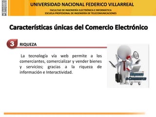 UNIVERSIDAD NACIONAL FEDERICO VILLARREAL
FACULTAD DE INGENIERÍA ELECTRÓNICA E INFORMÁTICA
ESCUELA PROFESIONAL DE INGENIERÍA DE TELECOMUNICACIONES
3 RIQUEZA
La tecnología vía web permite a los
comerciantes, comercializar y vender bienes
y servicios; gracias a la riqueza de
información e Interactividad.
 