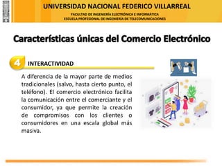 UNIVERSIDAD NACIONAL FEDERICO VILLARREAL
FACULTAD DE INGENIERÍA ELECTRÓNICA E INFORMÁTICA
ESCUELA PROFESIONAL DE INGENIERÍA DE TELECOMUNICACIONES
4 INTERACTIVIDAD
A diferencia de la mayor parte de medios
tradicionales (salvo, hasta cierto punto, el
teléfono). El comercio electrónico facilita
la comunicación entre el comerciante y el
consumidor, ya que permite la creación
de compromisos con los clientes o
consumidores en una escala global más
masiva.
 