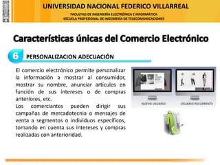 UNIVERSIDAD NACIONAL FEDERICO VILLARREAL
FACULTAD DE INGENIERÍA ELECTRÓNICA E INFORMÁTICA
ESCUELA PROFESIONAL DE INGENIERÍA DE TELECOMUNICACIONES
6 PERSONALIZACION ADECUACIÓN
El comercio electrónico permite personalizar
la información a mostrar al consumidor,
mostrar su nombre, anunciar artículos en
función de sus intereses o de compras
anteriores, etc.
Los comerciantes pueden dirigir sus
campañas de mercadotecnia o mensajes de
venta a segmentos o individuos específicos,
tomando en cuenta sus intereses y compras
realizadas con anterioridad.
 