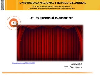 UNIVERSIDAD NACIONAL FEDERICO VILLARREAL
FACULTAD DE INGENIERÍA ELECTRÓNICA E INFORMÁTICA
ESCUELA PROFESIONAL DE INGENIERÍA DE TELECOMUNICACIONES
https://youtu.be/y9SFUwbEwHM
De los sueños al eCommerce
Luis Macín
TEDxCuernavaca
 