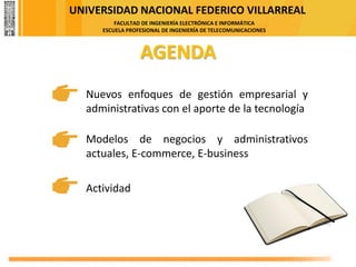 UNIVERSIDAD NACIONAL FEDERICO VILLARREAL
FACULTAD DE INGENIERÍA ELECTRÓNICA E INFORMÁTICA
ESCUELA PROFESIONAL DE INGENIERÍA DE TELECOMUNICACIONES
AGENDA
Actividad
Nuevos enfoques de gestión empresarial y
administrativas con el aporte de la tecnología
Modelos de negocios y administrativos
actuales, E-commerce, E-business
 