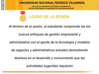 UNIVERSIDAD NACIONAL FEDERICO VILLARREAL
FACULTAD DE INGENIERÍA ELECTRÓNICA E INFORMÁTICA
ESCUELA PROFESIONAL DE INGENIERÍA DE TELECOMUNICACIONES
LOGRO DE LA SESIÓN
Al término de la sesión, el estudiante comprende las los
nuevos enfoques de gestión empresarial y
administrativa con el aporte de la tecnología y modelos
de negocios y administrativos actuales demostrando
destreza en el desarrollo y conocimiento que las
actividades sugeridas requieren
 