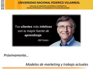 UNIVERSIDAD NACIONAL FEDERICO VILLARREAL
FACULTAD DE INGENIERÍA ELECTRÓNICA E INFORMÁTICA
ESCUELA PROFESIONAL DE INGENIERÍA DE TELECOMUNICACIONES
Próximamente…
Modelos de marketing y trabajo actuales
 