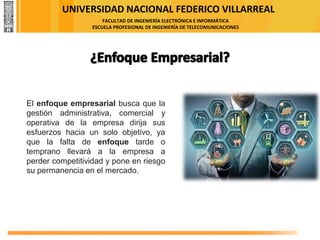 UNIVERSIDAD NACIONAL FEDERICO VILLARREAL
FACULTAD DE INGENIERÍA ELECTRÓNICA E INFORMÁTICA
ESCUELA PROFESIONAL DE INGENIERÍA DE TELECOMUNICACIONES
El enfoque empresarial busca que la
gestión administrativa, comercial y
operativa de la empresa dirija sus
esfuerzos hacia un solo objetivo, ya
que la falta de enfoque tarde o
temprano llevará a la empresa a
perder competitividad y pone en riesgo
su permanencia en el mercado.
 