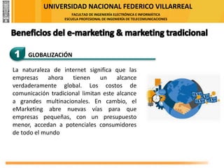 UNIVERSIDAD NACIONAL FEDERICO VILLARREAL
FACULTAD DE INGENIERÍA ELECTRÓNICA E INFORMÁTICA
ESCUELA PROFESIONAL DE INGENIERÍA DE TELECOMUNICACIONES
1 GLOBALIZACIÓN
La naturaleza de internet significa que las
empresas ahora tienen un alcance
verdaderamente global. Los costos de
comunicación tradicional limitan este alcance
a grandes multinacionales. En cambio, el
eMarketing abre nuevas vías para que
empresas pequeñas, con un presupuesto
menor, accedan a potenciales consumidores
de todo el mundo
 