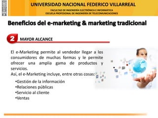 UNIVERSIDAD NACIONAL FEDERICO VILLARREAL
FACULTAD DE INGENIERÍA ELECTRÓNICA E INFORMÁTICA
ESCUELA PROFESIONAL DE INGENIERÍA DE TELECOMUNICACIONES
2 MAYOR ALCANCE
El e-Marketing permite al vendedor llegar a los
consumidores de muchas formas y le permite
ofrecer una amplia gama de productos y
servicios.
Así, el e-Marketing incluye, entre otras cosas:
•Gestión de la información
•Relaciones públicas
•Servicio al cliente
•Ventas
 