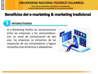 UNIVERSIDAD NACIONAL FEDERICO VILLARREAL
FACULTAD DE INGENIERÍA ELECTRÓNICA E INFORMÁTICA
ESCUELA PROFESIONAL DE INGENIERÍA DE TELECOMUNICACIONES
3 INTERACTIVIDAD
el e-Marketing facilita las conversaciones
entre las empresas y los consumidores.
Con un canal de comunicación de dos
vías, las empresas se alimentan de las
respuestas de sus consumidores y logran
campañas más dinámicas y adaptativas.
 