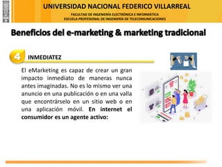 UNIVERSIDAD NACIONAL FEDERICO VILLARREAL
FACULTAD DE INGENIERÍA ELECTRÓNICA E INFORMÁTICA
ESCUELA PROFESIONAL DE INGENIERÍA DE TELECOMUNICACIONES
4 INMEDIATEZ
El eMarketing es capaz de crear un gran
impacto inmediato de maneras nunca
antes imaginadas. No es lo mismo ver una
anuncio en una publicación o en una valla
que encontrárselo en un sitio web o en
una aplicación móvil. En internet el
consumidor es un agente activo:
 