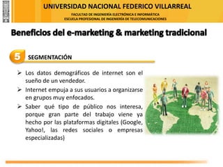 UNIVERSIDAD NACIONAL FEDERICO VILLARREAL
FACULTAD DE INGENIERÍA ELECTRÓNICA E INFORMÁTICA
ESCUELA PROFESIONAL DE INGENIERÍA DE TELECOMUNICACIONES
5 SEGMENTACIÓN
➢ Los datos demográficos de internet son el
sueño de un vendedor.
➢ Internet empuja a sus usuarios a organizarse
en grupos muy enfocados.
➢ Saber qué tipo de público nos interesa,
porque gran parte del trabajo viene ya
hecho por las plataformas digitales (Google,
Yahoo!, las redes sociales o empresas
especializadas)
 