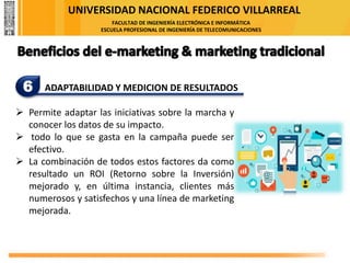 UNIVERSIDAD NACIONAL FEDERICO VILLARREAL
FACULTAD DE INGENIERÍA ELECTRÓNICA E INFORMÁTICA
ESCUELA PROFESIONAL DE INGENIERÍA DE TELECOMUNICACIONES
6 ADAPTABILIDAD Y MEDICION DE RESULTADOS
➢ Permite adaptar las iniciativas sobre la marcha y
conocer los datos de su impacto.
➢ todo lo que se gasta en la campaña puede ser
efectivo.
➢ La combinación de todos estos factores da como
resultado un ROI (Retorno sobre la Inversión)
mejorado y, en última instancia, clientes más
numerosos y satisfechos y una línea de marketing
mejorada.
 