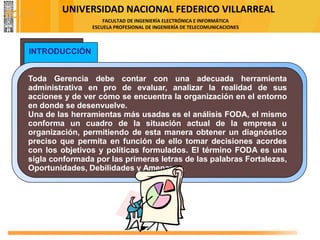 UNIVERSIDAD NACIONAL FEDERICO VILLARREAL
FACULTAD DE INGENIERÍA ELECTRÓNICA E INFORMÁTICA
ESCUELA PROFESIONAL DE INGENIERÍA DE TELECOMUNICACIONES
Toda Gerencia debe contar con una adecuada herramienta
administrativa en pro de evaluar, analizar la realidad de sus
acciones y de ver cómo se encuentra la organización en el entorno
en donde se desenvuelve.
Una de las herramientas más usadas es el análisis FODA, el mismo
conforma un cuadro de la situación actual de la empresa u
organización, permitiendo de esta manera obtener un diagnóstico
preciso que permita en función de ello tomar decisiones acordes
con los objetivos y políticas formulados. El término FODA es una
sigla conformada por las primeras letras de las palabras Fortalezas,
Oportunidades, Debilidades y Amenazas.
INTRODUCCIÓN
FODA
 