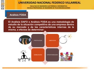 UNIVERSIDAD NACIONAL FEDERICO VILLARREAL
FACULTAD DE INGENIERÍA ELECTRÓNICA E INFORMÁTICA
ESCUELA PROFESIONAL DE INGENIERÍA DE TELECOMUNICACIONES
El Análisis DAFO o Análisis FODA es una metodología de
estudio de la situación competitiva de una empresa dentro
de su mercado y de las características internas de la
misma, a efectos de determinar:
Análisis FODA
FODA
 