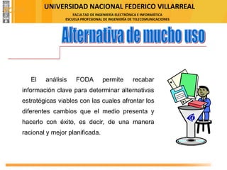UNIVERSIDAD NACIONAL FEDERICO VILLARREAL
FACULTAD DE INGENIERÍA ELECTRÓNICA E INFORMÁTICA
ESCUELA PROFESIONAL DE INGENIERÍA DE TELECOMUNICACIONES
El análisis FODA permite recabar
información clave para determinar alternativas
estratégicas viables con las cuales afrontar los
diferentes cambios que el medio presenta y
hacerlo con éxito, es decir, de una manera
racional y mejor planificada.
FODA
 