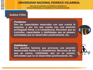 UNIVERSIDAD NACIONAL FEDERICO VILLARREAL
FACULTAD DE INGENIERÍA ELECTRÓNICA E INFORMÁTICA
ESCUELA PROFESIONAL DE INGENIERÍA DE TELECOMUNICACIONES
Análisis FODA
Fortalezas:
Son las capacidades especiales con que cuenta la
empresa, y por los que cuenta con una posición
privilegiada frente a la competencia. Recursos que se
controlan, capacidades y habilidades que se poseen,
actividades que se desarrollan positivamente, etc.
Debilidades:
Son aquellos factores que provocan una posición
desfavorable frente a la competencia. Recursos de los
que se carece, habilidades que no se poseen,
actividades que no se desarrollan positivamente, etc.
FODA
 