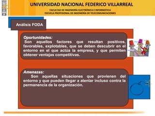 UNIVERSIDAD NACIONAL FEDERICO VILLARREAL
FACULTAD DE INGENIERÍA ELECTRÓNICA E INFORMÁTICA
ESCUELA PROFESIONAL DE INGENIERÍA DE TELECOMUNICACIONES
Oportunidades:
Son aquellos factores que resultan positivos,
favorables, explotables, que se deben descubrir en el
entorno en el que actúa la empresa, y que permiten
obtener ventajas competitivas.
Amenazas:
Son aquellas situaciones que provienen del
entorno y que pueden llegar a atentar incluso contra la
permanencia de la organización.
Análisis FODA
FODA
 