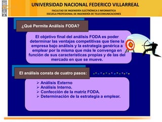 UNIVERSIDAD NACIONAL FEDERICO VILLARREAL
FACULTAD DE INGENIERÍA ELECTRÓNICA E INFORMÁTICA
ESCUELA PROFESIONAL DE INGENIERÍA DE TELECOMUNICACIONES
El objetivo final del análisis FODA es poder
determinar las ventajas competitivas que tiene la
empresa bajo análisis y la estrategia genérica a
emplear por la misma que más le convenga en
función de sus características propias y de las del
mercado en que se mueve.
➢ Análisis Externo
➢ Análisis Interno.
➢ Confección de la matriz FODA.
➢ Determinación de la estrategia a emplear.
¿Qué Permite Análisis FODA?
El análisis consta de cuatro pasos:
FODA
 