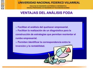 UNIVERSIDAD NACIONAL FEDERICO VILLARREAL
FACULTAD DE INGENIERÍA ELECTRÓNICA E INFORMÁTICA
ESCUELA PROFESIONAL DE INGENIERÍA DE TELECOMUNICACIONES
VENTAJAS DEL ANÁLISIS FODA
➢ Facilitan el análisis del quehacer empresarial.
➢ Facilitan la realización de un diagnóstico para la
construcción de estrategias que permitan reorientar el
rumbo empresarial.
➢ Permiten identificar la correspondencia entre la
inversión y la rentabilidad.
FODA
 