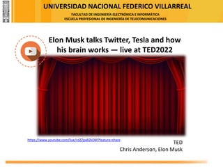UNIVERSIDAD NACIONAL FEDERICO VILLARREAL
FACULTAD DE INGENIERÍA ELECTRÓNICA E INFORMÁTICA
ESCUELA PROFESIONAL DE INGENIERÍA DE TELECOMUNICACIONES
https://www.youtube.com/live/cdZZpaB2kDM?feature=share
Elon Musk talks Twitter, Tesla and how
his brain works — live at TED2022
TED
Chris Anderson, Elon Musk
 