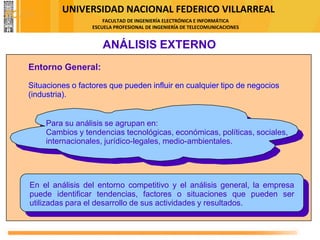 UNIVERSIDAD NACIONAL FEDERICO VILLARREAL
FACULTAD DE INGENIERÍA ELECTRÓNICA E INFORMÁTICA
ESCUELA PROFESIONAL DE INGENIERÍA DE TELECOMUNICACIONES
Entorno General:
Situaciones o factores que pueden influir en cualquier tipo de negocios
(industria).
ANÁLISIS EXTERNO
Para su análisis se agrupan en:
Cambios y tendencias tecnológicas, económicas, políticas, sociales,
internacionales, jurídico-legales, medio-ambientales.
En el análisis del entorno competitivo y el análisis general, la empresa
puede identificar tendencias, factores o situaciones que pueden ser
utilizadas para el desarrollo de sus actividades y resultados.
FODA
 
