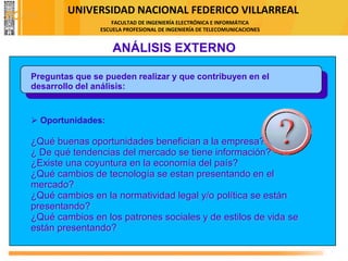 UNIVERSIDAD NACIONAL FEDERICO VILLARREAL
FACULTAD DE INGENIERÍA ELECTRÓNICA E INFORMÁTICA
ESCUELA PROFESIONAL DE INGENIERÍA DE TELECOMUNICACIONES
ANÁLISIS EXTERNO
Preguntas que se pueden realizar y que contribuyen en el
desarrollo del análisis:
➢ Oportunidades:
¿Qué buenas oportunidades benefician a la empresa?
¿ De qué tendencias del mercado se tiene información?
¿Existe una coyuntura en la economía del país?
¿Qué cambios de tecnología se estan presentando en el
mercado?
¿Qué cambios en la normatividad legal y/o política se están
presentando?
¿Qué cambios en los patrones sociales y de estilos de vida se
están presentando?
FODA
 