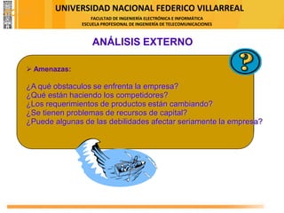 UNIVERSIDAD NACIONAL FEDERICO VILLARREAL
FACULTAD DE INGENIERÍA ELECTRÓNICA E INFORMÁTICA
ESCUELA PROFESIONAL DE INGENIERÍA DE TELECOMUNICACIONES
ANÁLISIS EXTERNO
➢ Amenazas:
¿A qué obstaculos se enfrenta la empresa?
¿Qué están haciendo los competidores?
¿Los requerimientos de productos están cambiando?
¿Se tienen problemas de recursos de capital?
¿Puede algunas de las debilidades afectar seriamente la empresa?
FODA
 