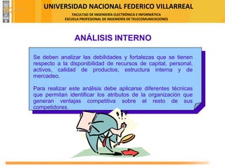 UNIVERSIDAD NACIONAL FEDERICO VILLARREAL
FACULTAD DE INGENIERÍA ELECTRÓNICA E INFORMÁTICA
ESCUELA PROFESIONAL DE INGENIERÍA DE TELECOMUNICACIONES
ANÁLISIS INTERNO
Se deben analizar las debilidades y fortalezas que se tienen
respecto a la disponibilidad de recursos de capital, personal,
activos, calidad de productos, estructura interna y de
mercadeo.
Para realizar este análisis debe aplicarse diferentes técnicas
que permitan identificar los atributos de la organización que
generan ventajas competitiva sobre el resto de sus
competidores.
FODA
 