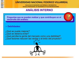 UNIVERSIDAD NACIONAL FEDERICO VILLARREAL
FACULTAD DE INGENIERÍA ELECTRÓNICA E INFORMÁTICA
ESCUELA PROFESIONAL DE INGENIERÍA DE TELECOMUNICACIONES
Preguntas que se pueden realizar y que contribuyen en el
desarrollo del análisis:
ANÁLISIS INTERNO
➢ Debilidades:
¿Qué se puede mejorar?
¿Qué se debería evitar?
¿Qué percibe la gente del mercado como una debilidad?
¿Qué factores reducen las ventas o el éxito del proyecto?
FODA
 