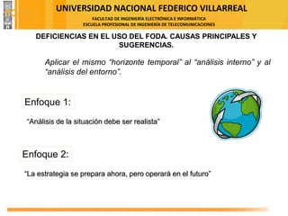 UNIVERSIDAD NACIONAL FEDERICO VILLARREAL
FACULTAD DE INGENIERÍA ELECTRÓNICA E INFORMÁTICA
ESCUELA PROFESIONAL DE INGENIERÍA DE TELECOMUNICACIONES
Aplicar el mismo “horizonte temporal” al “análisis interno” y al
“análisis del entorno”.
Enfoque 1:
“Análisis de la situación debe ser realista”
Enfoque 2:
“La estrategia se prepara ahora, pero operará en el futuro”
DEFICIENCIAS EN EL USO DEL FODA. CAUSAS PRINCIPALES Y
SUGERENCIAS.
FODA
 