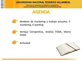 UNIVERSIDAD NACIONAL FEDERICO VILLARREAL
FACULTAD DE INGENIERÍA ELECTRÓNICA E INFORMÁTICA
ESCUELA PROFESIONAL DE INGENIERÍA DE TELECOMUNICACIONES
AGENDA
Actividad
Modelos de marketing y trabajo actuales, E-
marketing, E-working
Ventaja Competitiva, Análisis FODA, Matriz
FODA
 