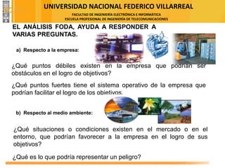 UNIVERSIDAD NACIONAL FEDERICO VILLARREAL
FACULTAD DE INGENIERÍA ELECTRÓNICA E INFORMÁTICA
ESCUELA PROFESIONAL DE INGENIERÍA DE TELECOMUNICACIONES
EL ANÁLISIS FODA, AYUDA A RESPONDER A
VARIAS PREGUNTAS.
¿Qué puntos débiles existen en la empresa que podrían ser
obstáculos en el logro de objetivos?
¿Qué puntos fuertes tiene el sistema operativo de la empresa que
podrían facilitar el logro de los objetivos.
a) Respecto a la empresa:
b) Respecto al medio ambiente:
¿Qué situaciones o condiciones existen en el mercado o en el
entorno, que podrían favorecer a la empresa en el logro de sus
objetivos?
¿Qué es lo que podría representar un peligro?
FODA
 