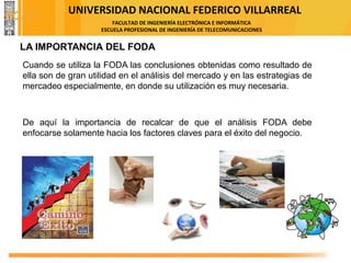 UNIVERSIDAD NACIONAL FEDERICO VILLARREAL
FACULTAD DE INGENIERÍA ELECTRÓNICA E INFORMÁTICA
ESCUELA PROFESIONAL DE INGENIERÍA DE TELECOMUNICACIONES
LA IMPORTANCIA DEL FODA
Cuando se utiliza la FODA las conclusiones obtenidas como resultado de
ella son de gran utilidad en el análisis del mercado y en las estrategias de
mercadeo especialmente, en donde su utilización es muy necesaria.
De aquí la importancia de recalcar de que el análisis FODA debe
enfocarse solamente hacia los factores claves para el éxito del negocio.
FODA
 