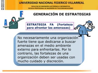 UNIVERSIDAD NACIONAL FEDERICO VILLARREAL
FACULTAD DE INGENIERÍA ELECTRÓNICA E INFORMÁTICA
ESCUELA PROFESIONAL DE INGENIERÍA DE TELECOMUNICACIONES
ESTRATEGIA FA (Fortaleza
para afrontar las amenazas)
No necesariamente una organización
fuerte tiene que dedicarse a buscar
amenazas en el medio ambiente
externo para enfrentarlas. Por lo
contrario, las fortalezas de una
organización deben ser usadas con
mucho cuidado y discreción.
GENERACIÓN DE ESTRATEGIAS
 