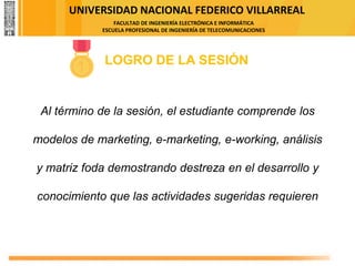 UNIVERSIDAD NACIONAL FEDERICO VILLARREAL
FACULTAD DE INGENIERÍA ELECTRÓNICA E INFORMÁTICA
ESCUELA PROFESIONAL DE INGENIERÍA DE TELECOMUNICACIONES
LOGRO DE LA SESIÓN
Al término de la sesión, el estudiante comprende los
modelos de marketing, e-marketing, e-working, análisis
y matriz foda demostrando destreza en el desarrollo y
conocimiento que las actividades sugeridas requieren
 