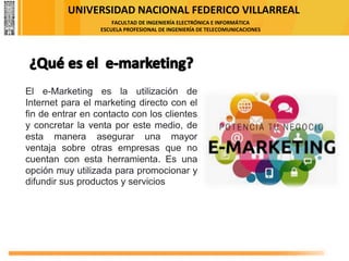 UNIVERSIDAD NACIONAL FEDERICO VILLARREAL
FACULTAD DE INGENIERÍA ELECTRÓNICA E INFORMÁTICA
ESCUELA PROFESIONAL DE INGENIERÍA DE TELECOMUNICACIONES
El e-Marketing es la utilización de
Internet para el marketing directo con el
fin de entrar en contacto con los clientes
y concretar la venta por este medio, de
esta manera asegurar una mayor
ventaja sobre otras empresas que no
cuentan con esta herramienta. Es una
opción muy utilizada para promocionar y
difundir sus productos y servicios
 