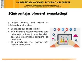 UNIVERSIDAD NACIONAL FEDERICO VILLARREAL
FACULTAD DE INGENIERÍA ELECTRÓNICA E INFORMÁTICA
ESCUELA PROFESIONAL DE INGENIERÍA DE TELECOMUNICACIONES
la mayor ventaja que ofrece la
publicidad en internet es:
▪ El alcance que brinda internet
▪ El e-marketing resulta excelente para
determinar el impacto o el beneficio
que una determinada campaña de
publicidad.
▪ El e-marketing, es mucho más
flexible, económico.
 