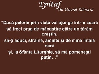 Epitaf
                            de Gavriil Stiharul

“Dacă pelerin prin viaţă vei ajunge într-o seară
  să treci prag de mănastire către un tărâm
                     creştin,
 să-ţi aduci, străine, aminte şi de mine întâia
                       oară
   şi, la Sfânta Liturghie, să mă pomeneşti
                     puţin…”
 