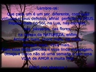 Lembre-se: Que cada um é um ser  diferente, com suas virtudes e seus defeitos, afinal  perfeito só DEUS. Repare mais no Sol, na Lua, nas estrelas,  nos  pássaros, nas flores,  na beleza da NATUREZA, enfim. Arrisque mais, chore mais, ria mais,  brinque mais, VIVA mais... Com essa linda melodia e essa linda mensagem,  desejo a todos não só uma semana e sim uma VIDA de AMOR e muita PAZ. DEUS nos abençoe ! 