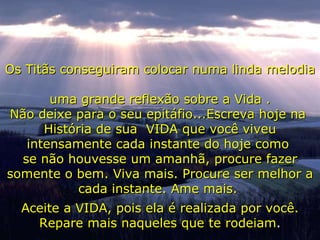 Os Titãs conseguiram colocar numa linda melodia  uma grande reflexão sobre a Vida . Não deixe para o seu epitáfio...Escreva hoje na  História de sua  VIDA que você viveu intensamente cada instante do hoje como  se não houvesse um amanhã, procure fazer somente o bem. Viva mais. Procure ser melhor a cada instante. Ame mais.  Aceite a VIDA, pois ela é realizada por você. Repare mais naqueles que te rodeiam . 