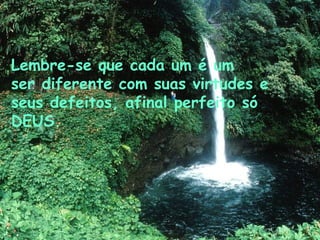 Lembre-se que cada um é um ser diferente com suas virtudes e seus defeitos, afinal perfeito só DEUS.   