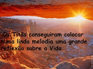 Os Titãs conseguiram colocar numa linda  melodia  uma grande reflexão sobre a Vida   