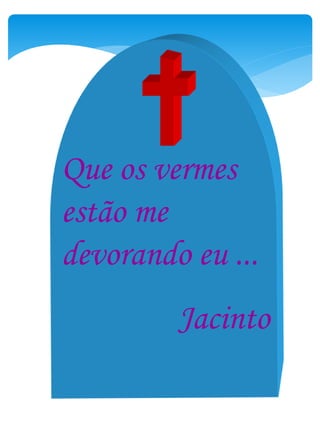 Que os vermes
estão me
devorando eu ...
Jacinto
 