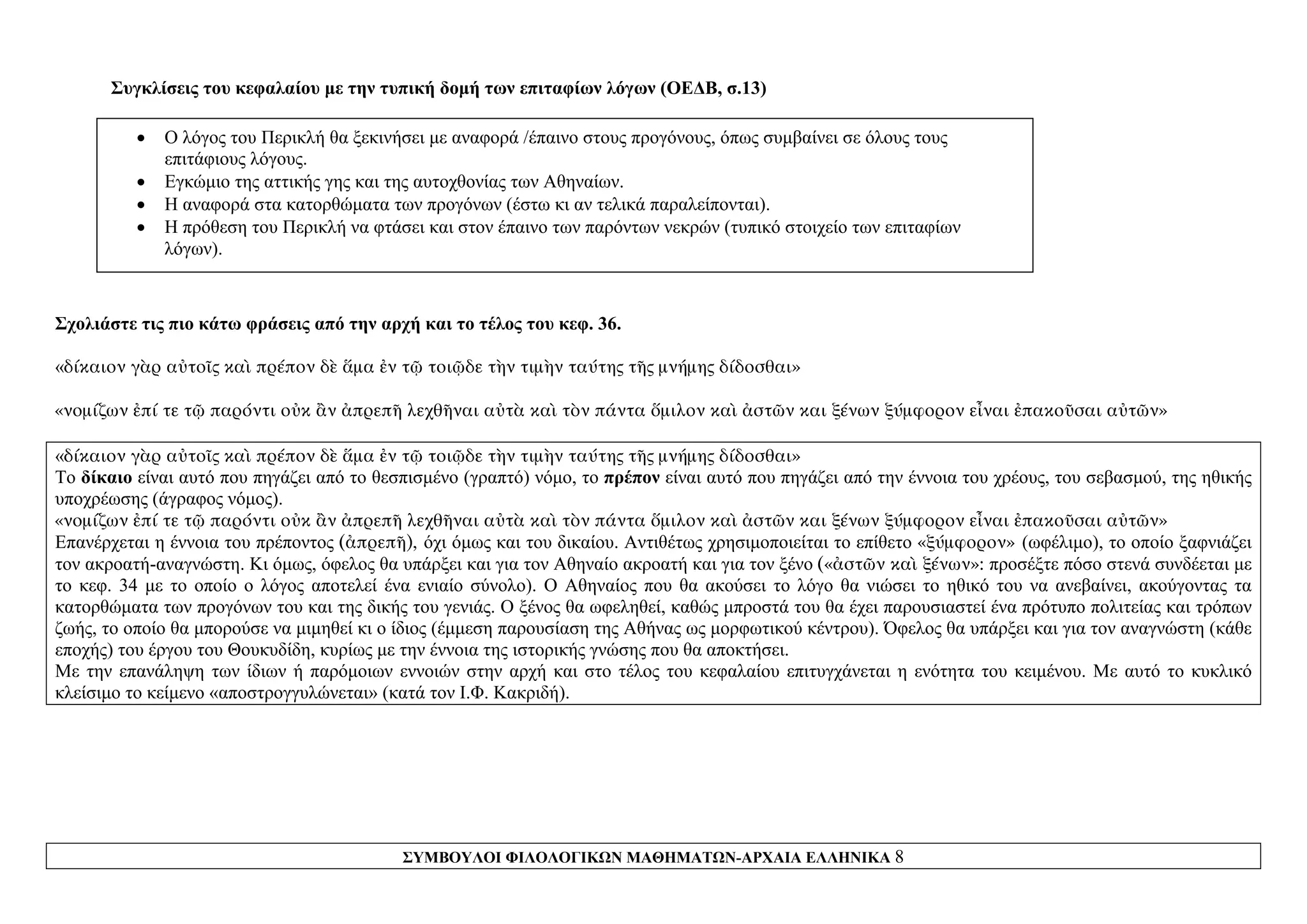 ΣΥΜΒΟΥΛΟΙ ΦΙΛΟΛΟΓΙΚΩΝ ΜΑΘΗΜΑΤΩΝ-ΑΡΧΑΙΑ ΕΛΛΗΝΙΚΑ 8
Συγκλίσεις του κεφαλαίου με την τυπική δομή των επιταφίων λόγων (ΟΕΔΒ, σ.13)
• Ο λόγος του Περικλή θα ξεκινήσει με αναφορά /έπαινο στους προγόνους, όπως συμβαίνει σε όλους τους
επιτάφιους λόγους.
• Εγκώμιο της αττικής γης και της αυτοχθονίας των Αθηναίων.
• Η αναφορά στα κατορθώματα των προγόνων (έστω κι αν τελικά παραλείπονται).
• Η πρόθεση του Περικλή να φτάσει και στον έπαινο των παρόντων νεκρών (τυπικό στοιχείο των επιταφίων
λόγων).
Σχολιάστε τις πιο κάτω φράσεις από την αρχή και το τέλος του κεφ. 36.
«δίκαιον γὰρ αὐτοῖς καὶ πρέπον δὲ ἅμα ἐν τῷ τοιῷδε τὴν τιμὴν ταύτης τῆς μνήμης δίδοσθαι»
«νομίζων ἐπί τε τῷ παρόντι οὐκ ἂν ἀπρεπῆ λεχθῆναι αὐτὰ καὶ τὸν πάντα ὅμιλον καὶ ἀστῶν και ξένων ξύμφορον εἶναι ἐπακοῦσαι αὐτῶν»
«δίκαιον γὰρ αὐτοῖς καὶ πρέπον δὲ ἅμα ἐν τῷ τοιῷδε τὴν τιμὴν ταύτης τῆς μνήμης δίδοσθαι»
Το δίκαιο είναι αυτό που πηγάζει από το θεσπισμένο (γραπτό) νόμο, το πρέπον είναι αυτό που πηγάζει από την έννοια του χρέους, του σεβασμού, της ηθικής
υποχρέωσης (άγραφος νόμος).
«νομίζων ἐπί τε τῷ παρόντι οὐκ ἂν ἀπρεπῆ λεχθῆναι αὐτὰ καὶ τὸν πάντα ὅμιλον καὶ ἀστῶν και ξένων ξύμφορον εἶναι ἐπακοῦσαι αὐτῶν»
Επανέρχεται η έννοια του πρέποντος (ἀπρεπῆ), όχι όμως και του δικαίου. Αντιθέτως χρησιμοποιείται το επίθετο «ξύμφορον» (ωφέλιμο), το οποίο ξαφνιάζει
τον ακροατή-αναγνώστη. Κι όμως, όφελος θα υπάρξει και για τον Αθηναίο ακροατή και για τον ξένο («ἀστῶν καὶ ξένων»: προσέξτε πόσο στενά συνδέεται με
το κεφ. 34 με το οποίο ο λόγος αποτελεί ένα ενιαίο σύνολο). Ο Αθηναίος που θα ακούσει το λόγο θα νιώσει το ηθικό του να ανεβαίνει, ακούγοντας τα
κατορθώματα των προγόνων του και της δικής του γενιάς. Ο ξένος θα ωφεληθεί, καθώς μπροστά του θα έχει παρουσιαστεί ένα πρότυπο πολιτείας και τρόπων
ζωής, το οποίο θα μπορούσε να μιμηθεί κι ο ίδιος (έμμεση παρουσίαση της Αθήνας ως μορφωτικού κέντρου). Όφελος θα υπάρξει και για τον αναγνώστη (κάθε
εποχής) του έργου του Θουκυδίδη, κυρίως με την έννοια της ιστορικής γνώσης που θα αποκτήσει.
Με την επανάληψη των ίδιων ή παρόμοιων εννοιών στην αρχή και στο τέλος του κεφαλαίου επιτυγχάνεται η ενότητα του κειμένου. Με αυτό το κυκλικό
κλείσιμο το κείμενο «αποστρογγυλώνεται» (κατά τον Ι.Φ. Κακριδή).
 