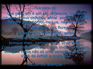 Lembre-se: Que cada um é um ser  diferente, com suas virtudes e seus defeitos, afinal  perfeito só DEUS. Repare mais no Sol, na Lua, nas estrelas,  nos  pássaros, nas flores,  na beleza da NATUREZA, enfim. Arrisque mais, chore mais, ria mais,  brinque mais, namore mais, VIVA mais... Com essa linda melodia e essa linda mensagem,  desejo a todos não só uma semana e sim uma VIDA de AMOR e muita PAZ. DEUS nos abençoe ! 