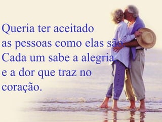 Queria ter aceitado as pessoas como elas são. Cada um sabe a alegria, e a dor que traz no coração. 