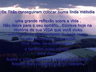 Os Titãs conseguiram colocar numa linda melodia  uma grande reflexão sobre a Vida . Não deixe para o seu epitáfio...Escreva hoje na  História de sua VIDA que você viveu intensamente cada instante do hoje como  se não houvesse um amanhã. Viva mais. Se culpe menos,  e também culpe menos.  Ame mais.  Aceite a VIDA, pois ela é realizada por você. Repare mais naqueles que te rodeiam . 