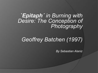  `Epitaph´ in Burning with Desire: The Conception of Photography Geoffrey Batchen (1997) By Sebastian Alaniz 