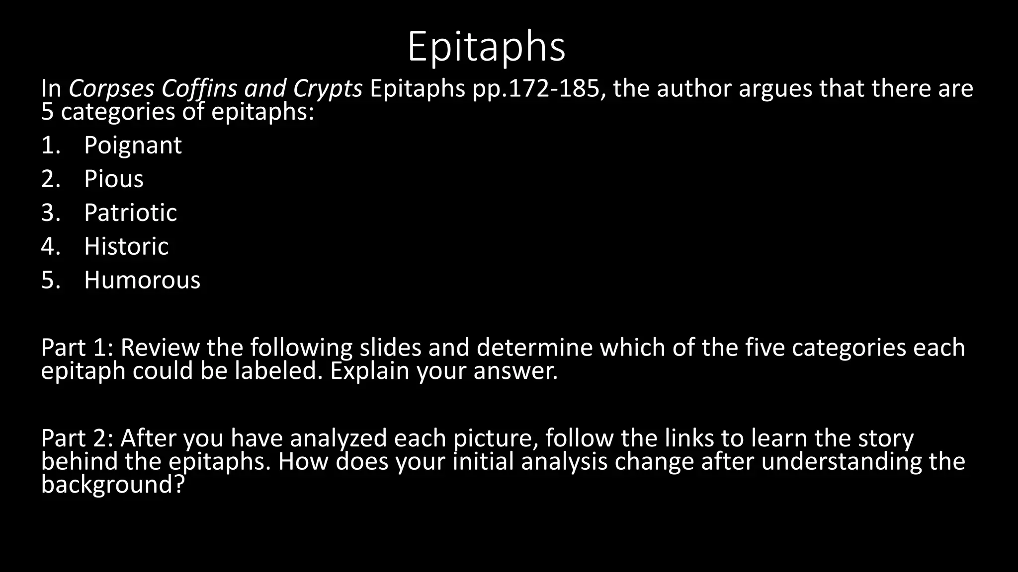 Epitaphs
In Corpses Coffins and Crypts Epitaphs pp.172-185, the author argues that there are
5 categories of epitaphs:
1. Poignant
2. Pious
3. Patriotic
4. Historic
5. Humorous
Part 1: Review the following slides and determine which of the five categories each
epitaph could be labeled. Explain your answer.
Part 2: After you have analyzed each picture, follow the links to learn the story
behind the epitaphs. How does your initial analysis change after understanding the
background?